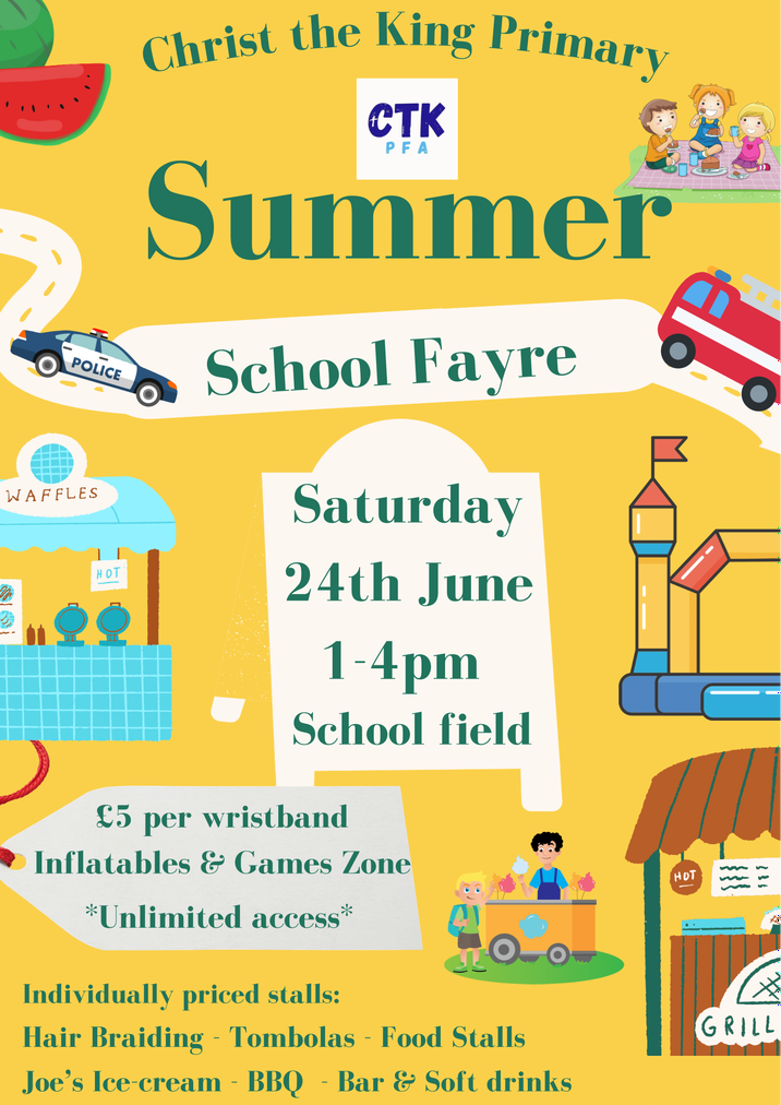Christ the King Primary - Summer school fayre
Saturday 24th June, 1-4pm, School field.
£5 per wristband. Inflatables and game zone 'unlimited access'
Individually priced stalls - hair brading, tombolas, food stalls, Joe's ice-cream, barbeque, bar and soft drinks.
